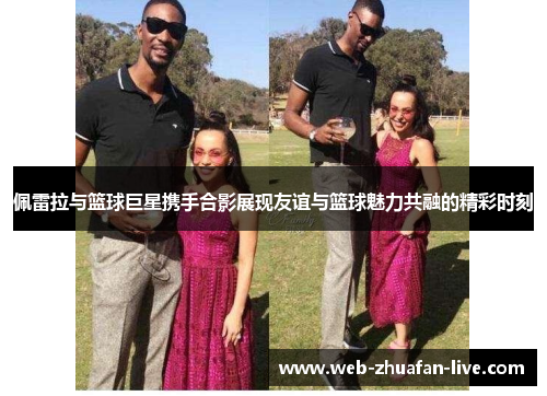 佩雷拉与篮球巨星携手合影展现友谊与篮球魅力共融的精彩时刻