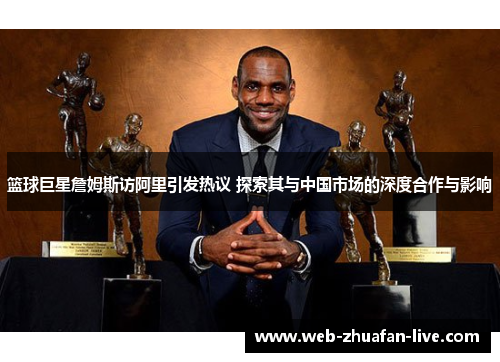 篮球巨星詹姆斯访阿里引发热议 探索其与中国市场的深度合作与影响